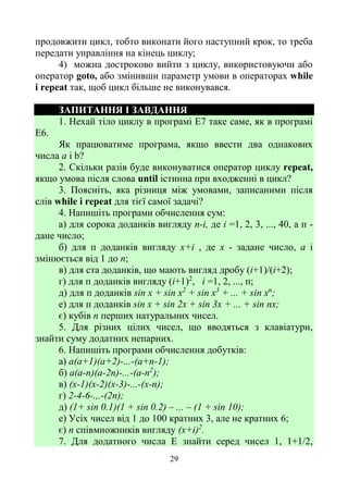 29
продовжити цикл, тобто виконати його наступний крок, то треба
передати управління на кінець циклу;
4) можна достроково вийти з циклу, використовуючи або
оператор goto, або змінивши параметр умови в операторах while
і repeat так, щоб цикл більше не виконувався.
ЗАПИТАННЯ І ЗАВДАННЯ
1. Нехай тіло циклу в програмі Е7 таке саме, як в програмі
Е6.
Як працюватиме програма, якщо ввести два однакових
числа а і b?
2. Скільки разів буде виконуватися оператор циклу repeat,
якщо умова після слова until істинна при входженні в цикл?
3. Поясніть, яка різниця між умовами, записаними після
слів while і repeat для тієї самої задачі?
4. Напишіть програми обчислення сум:
а) для сорока доданків вигляду n-і, де і =1, 2, 3, ..., 40, а п -
дане число;
б) для п доданків вигляду х+і , де х - задане число, а і
змінюється від 1 до n;
в) для ста доданків, що мають вигляд дробу (і+1)/(і+2);
г) для п доданків вигляду (і+1)2
, і =1, 2, ..., п;
д) для п доданків sin х + sin х2
+ sin х3
+ ... + sin хn
;
е) для п доданків sin х + sin 2х + sin 3х + ... + sin nх;
є) кубів п перших натуральних чисел.
5. Для різних цілих чисел, що вводяться з клавіатури,
знайти суму додатних непарних.
6. Напишіть програми обчислення добутків:
а) а(а+1)(а+2)-...-(а+п-1);
б) а(а-п)(а-2п)-...-(а-п2
);
в) (х-1)(х-2)(х-3)-...-(х-п);
г) 2-4-6-.,.-(2п);
д) (1+ sin 0.1)(1 + sin 0.2) – ... – (1 + sin 10);
е) Усіх чисел від 1 до 100 кратних 3, але не кратних 6;
є) n співмножників вигляду (х+i)2
.
7. Для додатного числа E знайти серед чисел 1, 1+1/2,
 