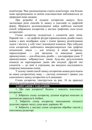 3
комп'ютера. Чим досконалішими стають комп'ютери, тим більше
мови програмування за своїми властивостями наближаються до
природної мови людини.
При розробці й поданні алгоритмів можуть бути
застосовані різні способи їх запису в текстовій та графічній
формі. Широкого розповсюдження набув найбільш наочний
спосіб зображення алгоритмів у вигляді графічних схем (схем
алгоритмів) .
Схема алгоритму складається з елементів двох типів.
Перший тип — це графічні фігури (прямокутники, ромби тощо),
кожна з яких відображає один з етапів процесу розв'язування
задачі і містить у собі текст відповідної команди. При побудові
схем алгоритмів здебільшого використовуються такі графічні
позначення: овали — для початку й кінця алгоритму,
паралелограми — для введення та виведення даних,
прямокутники — для обчислень, ромби — для перевірки умов. У
прямокутниках зображується також будь-яка результативна
команда по перетворенню даних або ситуації. Другий тип
елементів — це лінії зі стрілками, що вказують послідовність
(порядок) виконання етапів.
У цілому такий спосіб запису алгоритмів можна розглядати
як певну алгоритмічну мову — систему позначені і правил для
однотипного запису алгоритмів та їх виконана.
Схема алгоритму ілюструється на рис. 34 на прикладі
процесу розв'язування квадратного рівняння.
ЗАПИТАННЯ І ЗАВДАННЯ
1. Що таке алгоритм? Назвіть і поясніть властивості
алгоритмів.
2. Зобразіть схему алгоритму ділення відрізка пополам за
допомогою циркуля й лінійки.
3. Зобразіть схему алгоритму знаходження кількості
додатних парних чисел, сума яких дорівнює 46.
4. Зобразіть у вигляді схеми алгоритми обробки текстів у
текстовому редакторі.
 
