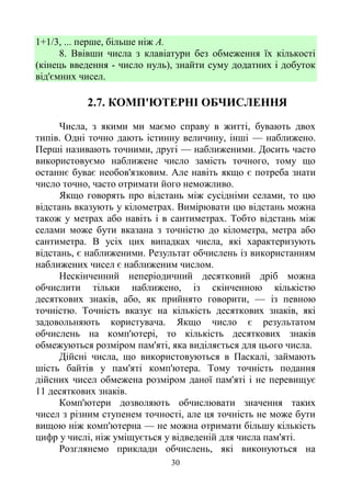 30
1+1/3, ... перше, більше ніж А.
8. Ввівши числа з клавіатури без обмеження їх кількості
(кінець введення - число нуль), знайти суму додатних і добуток
від'ємних чисел.
2.7. КОМП'ЮТЕРНІ ОБЧИСЛЕННЯ
Числа, з якими ми маємо справу в житті, бувають двох
типів. Одні точно дають істинну величину, інші — наближено.
Перші називають точними, другі — наближеними. Досить часто
використовуємо наближене число замість точного, тому що
останнє буває необов'язковим. Але навіть якщо є потреба знати
число точно, часто отримати його неможливо.
Якщо говорять про відстань між сусідніми селами, то цю
відстань вказують у кілометрах. Вимірювати цю відстань можна
також у метрах або навіть і в сантиметрах. Тобто відстань між
селами може бути вказана з точністю до кілометра, метра або
сантиметра. В усіх цих випадках числа, які характеризують
відстань, є наближеними. Результат обчислень із використанням
наближених чисел є наближеним числом.
Нескінченний неперіодичний десятковий дріб можна
обчислити тільки наближено, із скінченною кількістю
десяткових знаків, або, як прийнято говорити, — із певною
точністю. Точність вказує на кількість десяткових знаків, які
задовольняють користувача. Якщо число є результатом
обчислень на комп'ютері, то кількість десяткових знаків
обмежуються розміром пам'яті, яка виділяється для цього числа.
Дійсні числа, що використовуються в Паскалі, займають
шість байтів у пам'яті комп'ютера. Тому точність подання
дійсних чисел обмежена розміром даної пам'яті і не перевищує
11 десяткових знаків.
Комп'ютери дозволяють обчислювати значення таких
чисел з різним ступенем точності, але ця точність не може бути
вищою ніж комп'ютерна — не можна отримати більшу кількість
цифр у числі, ніж уміщується у відведеній для числа пам'яті.
Розглянемо приклади обчислень, які виконуються на
 