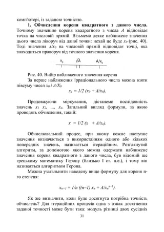 31
комп'ютері, із заданою точністю.
1. Обчислення кореня квадратного з даного числа.
Точному значенню кореня квадратного з числа А відповідає
точка на числовій прямій. Візьмемо деяке наближене значення
цього числа ліворуч від даної точки: нехай це буде x0 (рис. 40).
Тоді значення А/x0 на числовій прямій відповідає точці, яка
знаходиться праворуч від точного значення кореня.
Рис. 40. Вибір наближеного значення кореня
За перше наближення ірраціонального числа можна взяти
півсуму чисел х0 і А/Х0
x1 = 1/2 (х0 + А/х0).
Продовжуючи міркування, дістанемо послідовність
значень х1 х2, ..., хп. Загальний вигляд формули, за якою
проводять обчислення, такий:
х = 1/2 (х + А/хn).
Обчислювальний процес, при якому кожне наступне
значення визначається з використанням одного або кількох
попередніх значень, називається ітераційним. Розглянутий
алгоритм, за допомогою якого можна одержати наближене
значення кореня квадратного з даного числа, був відомий ще
грецькому математику Герону (близько І ст. н.е.), і тому він
називається алгоритмом Герона.
Можна узагальнити наведену вище формулу для кореня n-
го степеня:
xn+1 = 1/n ((n–1) хn + А/хn
n–1
).
Як же визначити, коли буде досягнута потрібна точність
обчислень? Для ітераційних процесів одна з ознак досягнення
заданої точності може бути така: модуль різниці двох сусідніх
 