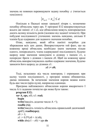32
значень не повинен перевищувати задану похибку  (читається
«епсілон»):
 nn xx 1
Оскільки в Паскалі немає грецької літери є, позначимо
похибку обчислень через eps. У програмі Е12 використовуються
всього дві змінні: х1 і х2, але обчислення можуть повторюватися
досить велику кількість разів (залежно від заданої точності). При
побудові послідовності уточнених значень невідомо, скільки її
членів буде одержано для заданого значення похибки.
Отже, невідомо, який об'єм пам'яті потрібен для
збереження всіх цих даних. Використовуючи той факт, що на
кожному кроці обчислень необхідно знати значення тільки
одного, попереднього, члена одержуваної послідовності, будемо
щоразу нове значення записувати в ділянку з іменем x1, а
попереднє брати з ділянки з іменем х0. Щоб на кожному кроці
обчислень використовувалось щойно одержане значення, будемо
заносити його щоразу до ділянки х1:
х1 := х0;
Тоді, незалежно від числа повторень і отриманих при
цьому членів послідовності, у програмі можна обмежитись
двома змінними. За початкове значення кореня можна взяти
будь-яке число (крім нуля), наприклад одиницю.
Програма наближеного обчислення кореня квадратного І
числа А із заданою точністю eps може бути такою:
program E12;
var A, eps, xO, x1: real;
begin
write('введіть додатне число А =');
readln (A);
write('введіть точність обчислень-правильний десятковий
дріб'); readln(eps);
х0 := 1;
х1 := 0.5*(х0 + А/х0);
while abs(х1 – х0) > eps do
 