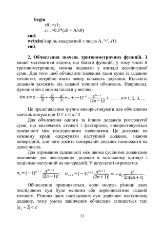 33
begin
х0 :=х1;
x1 :=0.5*(x0 + A/x0)
end;
writeln('корінь квадратний з числа A, '=', x1)
end.
2. Обчислення значень тригонометричних функцій. З
вищої математики відомо, що багато функцій, у тому числі й
тригонометричних, можна подавати у вигляді нескінченної
суми. Для того щоб обчислити значення такої суми із заданою
точністю, потрібно взяти певну кількість доданків. Кількість
доданків залежить від заданої точності обчислень. Наприклад,
функцію sin x можна подати у вигляді
Це представлення зручно використовувати для обчислення
значень синуса при 4/0  х
Для обчислення одного за іншим доданків розглянутої
суми, що включають степені і факторіали, використовуються
залежності між послідовними значеннями. Це дозволяє на
кожному кроці одержувати наступний доданок, знаючи
попередній, для чого досить попередній доданок помножити на
деяке число.
Для отримання залежності між двома сусідніми доданками
запишемо два послідовних доданки в загальному вигляді і
поділимо наступний на попередній. У результаті отримаємо:
Обчислення припиняються, коли модуль різниці двох
послідовних сум буде меншим або дорівнюватиме заданій
точності. Різниця двох послідовних сум дорівнює наступному
доданку, тому умова закінчення обчислень запишеться так:
 2nа
 