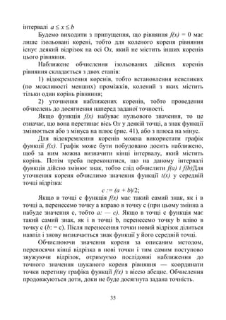35
інтервалі bxa 
Будемо виходити з припущення, що рівняння f(x) = 0 має
лише ізольовані корені, тобто для коленого кореня рівняння
існує деякий відрізок на осі Ох, який не містить інших коренів
цього рівняння.
Наближене обчислення ізольованих дійсних коренів
рівняння складається з двох етапів:
1) відокремлення коренів, тобто встановлення невеликих
(по можливості менших) проміжків, колений з яких містить
тільки один корінь рівняння;
2) уточнення наближених коренів, тобто проведення
обчислень до досягнення наперед заданої точності.
Якщо функція f(x) набуває нульового значення, то це
означає, що вона перетинає вісь Ох у деякій точці, а знак функції
змінюється або з мінуса на плюс (рис. 41), або з плюса на мінус.
Для відокремлення коренів можна використати графік
функції f(x). Графік може бути побудовано досить наближено,
щоб за ним можна визначити кінці інтервалу, який містить
корінь. Потім треба переконатися, що на даному інтервалі
функція дійсно змінює знак, тобто слід обчислити f(a) і f(b)Для
уточнення кореня обчислимо значення функції t(x) у середній
точці відрізка:
с := (а + b)/2;
Якщо в точці с функція f(x) має такий самий знак, як і в
точці а, перенесемо точку а вправо в точку с (при цьому змінна а
набуде значення с, тобто а: — с). Якщо в точці с функція має
такий самий знак, як і в точці b, перенесемо точку b вліво в
точку с (b: = с). Після перенесення точки новий відрізок ділиться
навпіл і знову визначається знак функції у його середній точці.
Обчислюючи значення кореня за описаним методом,
переносячи кінці відрізка в нові точки і тим самим поступово
звужуючи відрізок, отримуємо послідовні наближення до
точного значення шуканого кореня рівняння — координати
точки перетину графіка функції f(x) з віссю абсцис. Обчислення
продовжуються доти, доки не буде досягнута задана точність.
 