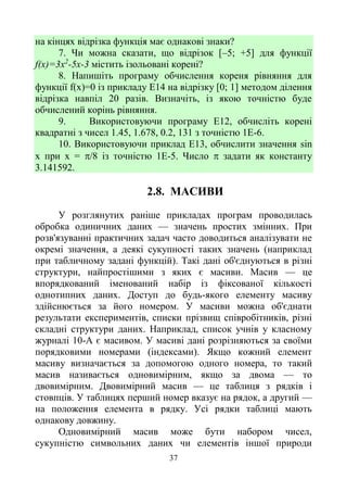 37
на кінцях відрізка функція має однакові знаки?
7. Чи можна сказати, що відрізок [–5; +5] для функції
f(x)=3x2
-5x-3 містить ізольовані корені?
8. Напишіть програму обчислення кореня рівняння для
функції f(x)=0 із прикладу E14 на відрізку [0; 1] методом ділення
відрізка навпіл 20 разів. Визначіть, із якою точністю буде
обчислений корінь рівняння.
9. Використовуючи програму Е12, обчисліть корені
квадратні з чисел 1.45, 1.678, 0.2, 131 з точністю 1Е-6.
10. Використовуючи приклад Е13, обчислити значення sin
х при х = /8 із точністю 1Е-5. Число  задати як константу
3.141592.
2.8. МАСИВИ
У розглянутих раніше прикладах програм проводилась
обробка одиничних даних — значень простих змінних. При
розв'язуванні практичних задач часто доводиться аналізувати не
окремі значення, а деякі сукупності таких значень (наприклад
при табличному задані функцій). Такі дані об'єднуються в різні
структури, найпростішими з яких є масиви. Масив — це
впорядкований іменований набір із фіксованої кількості
однотипних даних. Доступ до будь-якого елементу масиву
здійснюється за його номером. У масиви можна об'єднати
результати експериментів, списки прізвищ співробітників, різні
складні структури даних. Наприклад, список учнів у класному
журналі 10-А є масивом. У масиві дані розрізняються за своїми
порядковими номерами (індексами). Якщо кожний елемент
масиву визначається за допомогою одного номера, то такий
масив називається одновимірним, якщо за двома — то
двовимірним. Двовимірний масив — це таблиця з рядків і
стовпців. У таблицях перший номер вказує на рядок, а другий —
на положення елемента в рядку. Усі рядки таблиці мають
однакову довжину.
Одновимірний масив може бути набором чисел,
сукупністю символьних даних чи елементів іншої природи
 