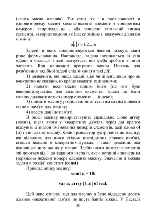 38
(навіть масив масивів). Так само, як і в послідовності, в
одновимірному масиві можна вказати елемент з конкретним
номером, наприклад а5 , або записати загальний вигляд
елемента, використовуючи як індекс змінну i, вказуючи діапазон
її зміни:
  niia ...,2,1, 
Задачі, в яких використовуються масиви, можуть мати
різне формулювання. Наприклад, задача починається зі слів
«Дано n чисел...» і далі вказується, що треба зробити з цими
числами. При написанні програми мовою Паскаль для
розв'язання подібної задачі слід виконати такі дії:
1) визначити, які числа задані: цілі чи дійсні; якщо про це
конкретно не сказано, то краще вважати їх дійсними;
2) назвати весь масив одним ім'ям (це ім'я буде
використовуватись для кожного елемента, тільки до імені
масиву додаватиметься номер елемента — індекс);
3) описати масив у розділі змінних var, тим самим відвести
місце в пам'яті для масиву;
4) ввести дані до пам'яті.
В описі масиву використовують спеціальне слово array
(масив), після якого у квадратних дужках через дві крапки
вказують діапазон змінювання номерів елементів, далі слово of
(із) і тип даних масиву. Коли транслятор зустрічає опис масиву,
він відводить для нього стільки послідовних ділянок пам'яті,
скільки вказано в квадратних дужках, і такої довжини, яка
відповідає типу даних у масиві. Здебільшого номери елементів
змінюються від 1 до заданого числа п, яке є останнім значенням
(верхньою межею) номера елемента масиву. Значення л можна
задати в розділі констант (const).
Приклад опису масиву:
const n = 10;
var a: array [1..n] of real;
Цей опис означає, що для масиву а буде відведено десять
ділянок оперативної пам'яті по шість байтів кожна. У Паскалі
 