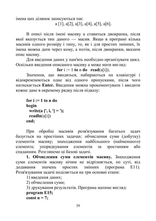39
імена цих ділянок записуються так:
а [1], а[2], а[3], а[4], а[5], а[6].
В описі після імені масиву а ставиться двокрапка, після
якої вказується тип даного — масив. Якщо в програмі кілька
масивів одного розміру і типу, то, як і для простих змінних, їх
імена можна дати через кому, а потім, після двокрапки, вказати
опис масиву.
Для введення даних у пам'ять необхідно організувати цикл.
Оскільки введення описаного масиву а може мати вигляд:
for і := 1 to n do read(a[i]);
Значення, що вводяться, набираються на клавіатурі і
відокремлюються одне від одного пропусками, після чого
натискається Enter. Введення можна прокоментувати і вводити
кожне дане в окремому рядку після підказу:
for і := 1 to n do
begin
write(a [', і, '] = ');
readln(a[i])
end;
При обробці масивів розв'язування багатьох задач
базується на простіших задачах: обчислення суми (добутку)
елементів масиву; знаходження найбільшого (найменшого)
елемента; упорядкування елементів за зростанням або
спаданням. Розглянемо ці базові задачі.
1. Обчислення суми елементів масиву. Знаходження
суми елементів масиву нічим не відрізняється, по суті, від
додавання значень простих змінних (програма Е11).
Розв'язування задачі поділяється на три основні етапи:
1) введення даних;
2) обчислення суми;
3) друкування результатів. Програма матиме вигляд:
program E15;
const n = 7;
 