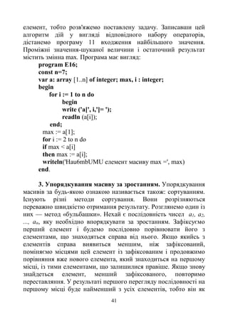 41
елемент, тобто розв'яжемо поставлену задачу. Записавши цей
алгоритм дій у вигляді відповідного набору операторів,
дістанемо програму 11 входження найбільшого значення.
Проміжні значення-шуканої величини і остаточний результат
містить змінна max. Програма має вигляд:
program E16;
const n=7;
var a: array [1..n] of integer; max, і : integer;
begin
for і := 1 to n do
begin
write ('a[', i,']= ');
readln (a[i]);
end;
max := a[1];
for і := 2 to n do
if max < a[i]
then max := а[і];
writeln('Hau6mbUMU елемент масиву max =', max)
end.
3. Упорядкування масиву за зростанням. Упорядкування
масивів за будь-якою ознакою називається також: сортуванням.
Існують різні методи сортування. Вони розрізняються
переважно швидкістю отримання результату. Розглянемо один із
них — метод «бульбашки». Нехай є послідовність чисел a1, а2,
..., аn, яку необхідно впорядкувати за зростанням. Зафіксуємо
перший елемент і будемо послідовно порівнювати його з
елементами, що знаходяться справа від нього. Якщо якийсь з
елементів справа виявиться меншим, ніж зафіксований,
поміняємо місцями цей елемент із зафіксованим і продовжимо
порівняння вже нового елемента, який знаходиться на першому
місці, із тими елементами, що залишилися правіше. Якщо знову
знайдеться елемент, менший зафіксованого, повторимо
переставляння. У результаті першого перегляду послідовності на
першому місці буде найменший з усіх елементів, тобто він як
 