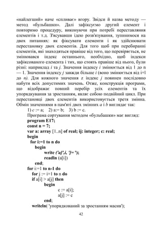 42
«найлегший» наче «спливає» вгору. Звідси й назва методу —
метод «бульбашки». Далі зафіксуємо другий елемент і
повторимо процедуру, виконуючи при потребі переставляння
елементів і т.д. З'ясувавши ідею розв'язування, зупинимося на
двох питаннях: як фіксувати елементи і як здійснювати
перестановку двох елементів. Для того щоб при перебиранні
елементів, які знаходяться правіше від того, що перевіряється, не
змінювався індекс останнього, необхідно, щоб індекси
зафіксованого елемента і тих, що стоять правіше від нього, були
різні: наприклад і та j. Значення індексу і змінюється від 1 до n
— 1. Значення індексу j завжди більше і (воно змінюється від i+l
до п). Для кожного значення z індекс j повинен послідовно
набути всіх допустимих значень. Отже, конструкція програми,
що відображає повний перебір усіх елементів та їх
упорядкування за зростанням, являє собою подвійний цикл. При
перестановці двох елементів використовується третя змінна.
Обмін значеннями в пам'яті двох змінних а і b виглядає так:
1) с := а; 2) а:= b; 3) b := с.
Програма сортування методом «бульбашки» має вигляд:
program E17;
const n = 7;
var a: array [1..n] of real; ij: integer; c: real;
begin
for i:=1 to n do
begin
write ('a[',i, ']= ');
readln (a[i])
end;
for i:=1 to n-1 do
for j := i+1 to n do
if a[i] > a[j] then
begin
c := a[i];
a[j] := c
end;
writeln( 'упорядкований за зростанням масив');
 