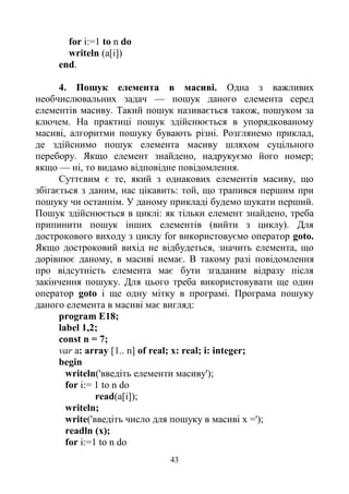 43
for i:=1 to n do
writeln (a[i])
end.
4. Пошук елемента в масиві. Одна з важливих
необчислювальних задач — пошук даного елемента серед
елементів масиву. Такий пошук називається також, пошуком за
ключем. На практиці пошук здійснюється в упорядкованому
масиві, алгоритми пошуку бувають різні. Розглянемо приклад,
де здійснимо пошук елемента масиву шляхом суцільного
перебору. Якщо елемент знайдено, надрукуємо його номер;
якщо — ні, то видамо відповідне повідомлення.
Суттєвим є те, який з однакових елементів масиву, що
збігається з даним, нас цікавить: той, що трапився першим при
пошуку чи останнім. У даному прикладі будемо шукати перший.
Пошук здійснюється в циклі: як тільки елемент знайдено, треба
припинити пошук інших елементів (вийти з циклу). Для
дострокового виходу з циклу for використовуємо оператор goto.
Якщо достроковий вихід не відбудеться, значить елемента, що
дорівнює даному, в масиві немає. В такому разі повідомлення
про відсутність елемента має бути згаданим відразу після
закінчення пошуку. Для цього треба використовувати ще один
оператор goto і ще одну мітку в програмі. Програма пошуку
даного елемента в масиві має вигляд:
program E18;
label 1,2;
const n = 7;
var a: array [1.. n] of real; x: real; i: integer;
begin
writeln('введіть елементи масиву');
for i:= 1 to n do
read(a[i]);
writeln;
write('введіть число для пошуку в масиві х =');
readln (x);
for i:=1 to n do
 