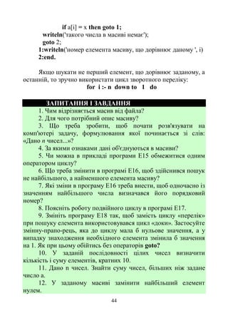 44
if a[i] = x then goto 1;
writeln('такого числа в масиві немає');
goto 2;
1:writeln('номep елемента масиву, що дорівнює даному ', і)
2:end.
Якщо шукати не перший елемент, що дорівнює заданому, а
останній, то зручно використати цикл зворотного переліку:
for і :- n down to 1 do
ЗАПИТАННЯ І ЗАВДАННЯ
1. Чим відрізняється масив від файла?
2. Для чого потрібний опис масиву?
3. Що треба зробити, щоб почати розв'язувати на
комп'ютері задачу, формулювання якої починається зі слів:
«Дано n чисел...»?
4. За якими ознаками дані об'єднуються в масиви?
5. Чи можна в прикладі програми Е15 обмежитися одним
оператором циклу?
6. Що треба змінити в програмі Е16, щоб здійснився пошук
не найбільшого, а найменшого елемента масиву?
7. Які зміни в програму Е16 треба внести, щоб одночасно із
значенням найбільшого числа визначався його порядковий
номер?
8. Поясніть роботу подвійного циклу в програмі Е17.
9. Змініть програму Е18 так, щоб замість циклу «перелік»
при пошуку елемента використовувався цикл «доки». Застосуйте
змінну-прапо-рець, яка до циклу мала б нульове значення, а у
випадку знаходження необхідного елемента змінила б значення
на 1. Як при цьому обійтись без операторів goto?
10. У заданій послідовності цілих чисел визначити
кількість і суму елементів, кратних 10.
11. Дано n чисел. Знайти суму чисел, більших ніж задане
число а.
12. У заданому масиві замінити найбільший елемент
нулем.
 