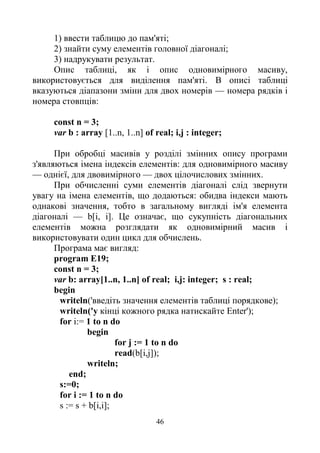 46
1) ввести таблицю до пам'яті;
2) знайти суму елементів головної діагоналі;
3) надрукувати результат.
Опис таблиці, як і опис одновимірного масиву,
використовується для виділення пам'яті. В описі таблиці
вказуються діапазони зміни для двох номерів — номера рядків і
номера стовпців:
const n = 3;
var b : array [1..n, 1..n] of real; i,j : integer;
При обробці масивів у розділі змінних опису програми
з'являються імена індексів елементів: для одновимірного масиву
— однієї, для двовимірного — двох цілочислових змінних.
При обчисленні суми елементів діагоналі слід звернути
увагу на імена елементів, що додаються: обидва індекси мають
однакові значення, тобто в загальному вигляді ім'я елемента
діагоналі — b[і, і]. Це означає, що сукупність діагональних
елементів можна розглядати як одновимірний масив і
використовувати один цикл для обчислень.
Програма має вигляд:
program E19;
const n = 3;
var b: array[1..n, 1..n] of real; i,j: integer; s : real;
begin
writeln('введіть значення елементів таблиці порядкове);
writeln('y кінці кожного рядка натискайте Enter');
for i:= 1 to n do
begin
for j := 1 to n do
read(b[i,j]);
writeln;
end;
s:=0;
for і := 1 to n do
s := s + b[i,i];
 