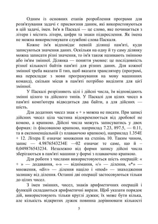5
Одним із основних етапів розроблення програми для
розв'язування задачі є присвоєння даним, які використовуються
в цій задачі, імен. Ім'я в Паскалі — це слово, яке починається з
літери і містить літери, цифри та знаки підкреслення. Як імена
не можна використовувати службові слова Паскаля.
Кожне ім'я відповідає певній ділянці пам'яті, куди
записуються значення даних. Оскільки на одну й ту саму ділянку
можна записати різні значення, то ім'я також називають змінною
або ім'ям змінної. Ділянка — поняття умовне: це послідовність
різної кількості байтів пам'яті для різних даних. Для кожної
змінної треба вказати її тип, щоб вказати транслятору (програмі,
яка перекладає з мови програмування на мову машинних
команд), скільки місця в пам'яті потрібно виділити для цієї
змінної.
У Паскалі розрізняють цілі і дійсні числа, їм відповідають
змінні цілого та дійсного типів. У Паскалі для цілих чисел в
пам'яті комп'ютера відводиться два байти, а для дійсних —
шість.
Для додатних чисел знак « + » можна не писати. При записі
дійсних чисел ціла частина відокремлюється від дробової не
комою, а крапкою. Дійсні числа можуть записуватись у двох
формах: із фіксованою крапкою, наприклад 7.23, 897.5, — 0.11,
та в експоненціальній (з плаваючою крапкою), наприклад 1.354Е
+ 12. Літера Е означає множення на степінь 10. Таким чином,
запис — 4.9876543234Е —02 означає те саме, що й –
0,049876543234. Незалежно від форми запису дійсні числа
зберігаються в пам'яті машини у формі з плаваючою крапкою.
Для роботи з числами використовуються шість операцій: «
+ » — додавання, «-» — віднімання, «/» — ділення, «*» —
множення, «div» — ділення націло і «mod» — знаходження
залишку від ділення. Останні дві операції застосовуються тільки
до цілих чисел.
З імен змінних, чисел, знаків арифметичних операцій і
функцій складаються арифметичні вирази. Щоб указати порядок
дій, використовують тільки круглі дужки; їх може бути кілька,
але кількість відкритих дужок повинна дорівнювати кількості
 