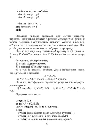52
case індекс варіанта of мітка
мітка1: оператор 1;
мітка2: оператор 2;
...
мітка n: оператор n;
else оператор n + 1
end;
Наведемо приклад програми, яка містить оператор
варіанта. Поширеною задачею з розділу молекулярної фізики є
задача, пов'язана з обчисленням кількості молекул в одиниці
об'єму в тілі із заданою масою і в тілі з відомим об'ємом. Для
розв'язування таких задач можна побудувати програму.
Надано молярну масу речовини М, густину даної речовини
P, масу R або об'єм даного тіла V. Треба знайти число молекул
К:
І) в одиниці маси речовини;
2) в тілі з заданою масою;
3) в одиниці об'єму речовини;
4) в тілі із заданим об'ємом. Для розв'язування задачі
скористаємось формулою
K = NA/M,
де NA= 6.022-1023
г/моль — число Авогадро.
На основі цієї формули отримаємо розрахункові формули
для програми:
1) K=NA /М; 2) K=NA R/M; 3) K = NA PV/M; 4) К = NA
P/M.
Програма має вигляд:
program E23
const NA = 6.23Е23;
var N: integer; M, R, R V, K: real;
begin
writeln('Якщо відоме число Авогадро, густина Р');
writeln('цієї речовини і її молярна маса М,');
writeln('то можна знайти кількість молекул в:');
 