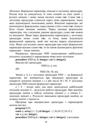 58
збігатися. Формальні параметри, описані и заголовку процедури,
більше ніде не описуються, їх опис схожий на опис даних у
розділі змінних і може також містити слово var. Слово var у
заголовку процедури ставиться перед тими параметрами, імена
яких відповідають початковим даним. Фактичні параметри, які
відповідають формальним, перед якими стоїть слово var, можуть
бути тільки іменами змінних. Перед іменами формальних
параметрів, чім с вхідними даними процедури, слово var можна
не вказувати. Якщо перед формальним параметром у заголовку
процедури немає слова var, то йому може відповідати
формальний параметр, який має вигляд виразу відповідного
типу. Якщо для вхідних даних процедури при описі формальних
параметрів вказано слово var, то їм також відповідають фактичні
параметри - імена змінних.
Наприклад, процедура NSD (знаходження найбільшого
спільного дільника) із параметрами може мати заголовок:
procedure NSD (a, b: integer; var k: integer);
Виклик цієї процедури:
NSD (х, у, m);
або
NSD (36, 54, m);
Змінні a, b, k у заголовку процедури NSD — це формальні
параметри, які заміняються при виконанні процедури па
конкретні значення змінних х і у або числа 36 і 54. У заголовку
процедури NSD описані формальні параметри:
а і b – вхідні дані, для яких знаходиться найбільший
спільний дільник; k – результат роботи процедури. При виклику
процедури змінна а набуде значення змінної х, а змінна b -
значення змінної у. Результат виконання процедури надійде до
ділянки пам'яті з іменем m.
Програма при використанні процедури з параметрами
матиме вигляд:
program E25;
const c: array [ 1..5 ] of integer = ( 36,54,72,18,15 );
var x,y,i,m: integer;
procedure NSD (a,b : integer; var k: integer); {заголовок
 