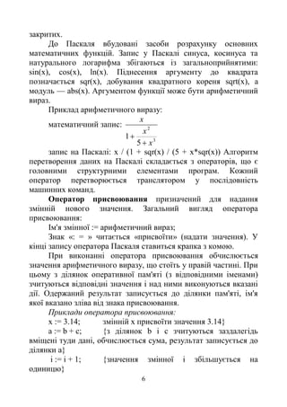 6
закритих.
До Паскаля вбудовані засоби розрахунку основних
математичних функцій. Запис у Паскалі синуса, косинуса та
натурального логарифма збігаються із загальноприйнятими:
sin(x), cos(x), ln(x). Піднесення аргументу до квадрата
позначається sqr(x), добування квадратного кореня sqrt(x), a
модуль — abs(x). Аргументом функції може бути арифметичний
вираз.
Приклад арифметичного виразу:
математичний запис:
3
2
5
1
х
х
х


запис на Паскалі: х / (1 + sqr(x) / (5 + х*sqr(x)) Алгоритм
перетворення даних на Паскалі складається з операторів, що є
головними структурними елементами програм. Кожний
оператор перетворюється транслятором у послідовність
машинних команд.
Оператор присвоювання призначений для надання
змінній нового значення. Загальний вигляд оператора
присвоювання:
Ім'я змінної := арифметичний вираз;
Знак «: = » читається «присвоїти» (надати значення). У
кінці запису оператора Паскаля ставиться крапка з комою.
При виконанні оператора присвоювання обчислюється
значення арифметичного виразу, що стоїть у правій частині. При
цьому з ділянок оперативної пам'яті (з відповідними іменами)
зчитуються відповідні значення і над ними виконуються вказані
дії. Одержаний результат записується до ділянки пам'яті, ім'я
якої вказано зліва від знака присвоювання.
Приклади оператора присвоювання:
х := 3.14; змінній х присвоїти значення 3.14}
а := b + с; {з ділянок b і с зчитуються заздалегідь
вміщені туди дані, обчислюється сума, результат записується до
ділянки а}
і := і + 1; {значення змінної і збільшується на
одиницю}
 