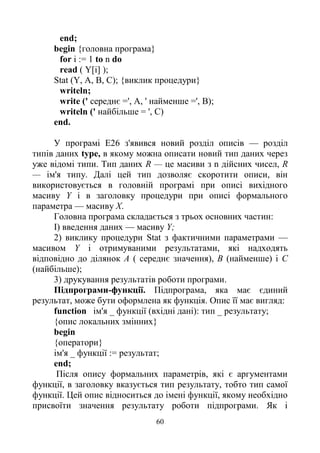 60
end;
begin {головна програма}
for і := 1 to n do
read ( Y[i] );
Stat (Y, А, В, С); {виклик процедури}
writeln;
write (' середнє =', А, ' найменше =', В);
writeln (' найбільше = ', С)
end.
У програмі Е26 з'явився новий розділ описів — розділ
типів даних type, в якому можна описати новий тип даних через
уже відомі типи. Тип даних R — це масиви з n дійсних чисел, R
— ім'я типу. Далі цей тип дозволяє скоротити описи, він
використовується в головній програмі при описі вихідного
масиву Y і в заголовку процедури при описі формального
параметра — масиву X.
Головна програма складається з трьох основних частин:
І) введення даних — масиву Y;
2) виклику процедури Stat з фактичними параметрами —
масивом Y i отримуваними результатами, які надходять
відповідно до ділянок А ( середнє значення), В (найменше) і С
(найбільше);
3) друкування результатів роботи програми.
Підпрограми-функції. Підпрограма, яка має єдиний
результат, може бути оформлена як функція. Опис її має вигляд:
function ім'я _ функції (вхідні дані): тип _ результату;
{опис локальних змінних}
begin
{оператори}
ім'я _ функції := результат;
end;
Після опису формальних параметрів, які є аргументами
функції, в заголовку вказується тип результату, тобто тип самої
функції. Цей опис відноситься до імені функції, якому необхідно
присвоїти значення результату роботи підпрограми. Як і
 