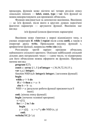61
процедура, функція може містити всі чотири розділи опису
локальних змінних — label, const, type i var. Ім'я функції не
можна використовувати для проміжних обчислень.
Функція викликається за допомогою вказівника. Вказівник
— це ім'я функції, після якого в круглих дужках перелічені
фактичні параметри — аргументи функції. Вказівник має
вигляд:
ім'я функції (список фактичних параметрів)
Вказівник може з'явитися у виразі відповідного типу, в
умовах операторів if, while і repeat після слова until, а також в
операторі друку write. Прикладами виклику функцій г,
арифметичні функції, наприклад write (sin (x));
Розглянемо третій варіант програми обчислень
найменшого спільного кратного. Оскільки найбільший спільний
дільник двох натуральних чисел — єдине число, то підпрограму
для його обчислення можна оформити як функцію. Програма
матиме вигляд:
program E27;
const c : array [ 1..5 ] of integer = ( 36,54,72,18,15 );
var x,y,i: integer;
function NSD (a,b: integer): integer; {заголовок функції}
begin
while a <> b do
if a > b then a := a - b
else b := b - a;
NSD := а {результат роботи функції присвоюється її
імені}
end; {кінець опису функції}
begin {початок головної програми}
х:=с[1];
for і := 2 to 5 do
begin
у := с[і]; х := х * у div NSD (x, у)
end;
writeln('HCД=',x)
 