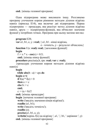 62
end. {кінець головної програми}
Одна підпрограма може викликати іншу. Розглянемо
програму уточнення кореня рівняння методом ділення відрізка
навпіл (приклад Е14), яка включає дві підпрограми. Перша
підпрограма — процедура, яка реалізує метод ділення відрізка
навпіл, друга — підпрограма-функція, яка обчислює значення
функції у потрібних точках. Програма при цьому матиме вигляд:
program E28;
var a1, b1, е, у : real; { а1, b1 - кінці відрізка,
е - точність, у – результат обчислень}
function f (x: real): real; {заголовок функції}
begin
f := х * х - cos(x) + 0.5;
end; {кінець опису функції}
procedure precise(a,b, eps: real; var c: real);
{процедура уточнення кореня методом ділення відрізка
навпіл}
begin
while abs(b - а) > eps do
begin c:=(
if f(a) * f(c) > 0
then a := c
else b := c
end;
c := (a + b)/2
end; {кінець процедури}
begin {початок головної програми}
write ('введіть значення кінців відрізка');
readln (a1, b1);
write ('введіть точність');
readln (е);
precise(a1, b1, е, у);
writeln('корінь f(x) на відрізку ', а1, ',', b1, ' дорівнює ', у)
end. {кінець головної програми}
 