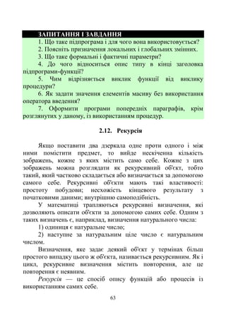 63
ЗАПИТАННЯ І ЗАВДАННЯ
1. Що таке підпрограма і для чого вона використовується?
2. Поясніть призначення локальних і глобальних змінних.
3. Що таке формальні і фактичні параметри?
4. До чого відноситься опис типу в кінці заголовка
підпрограми-функції?
5. Чим відрізняється виклик функції від виклику
процедури?
6. Як задати значення елементів масиву без використання
оператора введення?
7. Оформити програми попередніх параграфів, крім
розглянутих у даному, із використанням процедур.
2.12. Рекурсія
Якщо поставити два дзеркала одне проти одного і між
ними помістити предмет, то вийде нескіченна кількість
зображень, кожне з яких містить само себе. Кожне з цих
зображень можна розглядати як рекурсивний об'єкт, тобто
такий, який частково складається або визначається за допомогою
самого себе. Рекурсивні об'єкти мають такі властивості:
простоту побудови; несхожість кінцевого результату з
початковими даними; внутрішню самоподібність.
У математиці трапляються рекурсивні визначення, які
дозволяють описати об'єкти за допомогою самих себе. Одним з
таких визначень є, наприклад, визначення натурального числа:
1) одиниця є натуральне число;
2) наступне за натуральним ціле число є натуральним
числом.
Визначення, яке задає деякий об'єкт у термінах більш
простого випадку цього ж об'єкта, називається рекурсивним. Як і
цикл, рекурсивне визначення містить повторення, але це
повторення є неявним.
Рекурсія — це спосіб опису функцій або процесів із
використанням самих себе.
 
