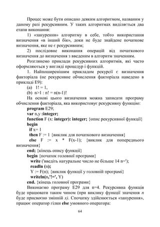 64
Процес може бути описано деяким алгоритмом, названим у
даному разі рекурсивним. У таких алгоритмах виділяється два
етапи виконання:
1) «занурення» алгоритму в себе, тобто використання
визначення «в інший бік», доки не буде знайдене початкове
визначення, яке не є рекурсивним;
2) послідовне виконання операцій від початкового
визначення до визначення з введеним в алгоритм значенням.
Розглянемо приклади рекурсивних алгоритмів, які часто
оформляються у вигляді процедур і функцій.
1. Найпоширенішим прикладом рекурсії є визначення
факторіала (не рекурсивне обчислення факторіала наведено в
прикладі Е9):
(a) 1! = 1,
(b) n>1 : n! = n(n-1)!
Ha основі цього визначення можна записати програму
обчислення факторіала, яка використовує рекурсивну функцію:
program E29;
var n,y :integer;
function F (x: integer): integer; {опис рекурсивної функції}
begin
if x= 1
then F := 1 {виклик для початкового визначення}
else F := x * F(x-1); {виклик для попереднього
визначення}
end; {кінець опису функції}
begin {початок головної програми}
write ('введіть натуральне число не більше 14 n=');
readln (n);
Y := F(n); {виклик функції у головній програмі}
writeln(n,'!=', Y)
end. {кінець головної програми}
Виконаємо програму Е29 для n=4. Рекурсивна функція
буде працювати таким чином (при виклику функції значення n
буде присвоєно змінній х). Спочатку здійснюється «занурення»,
працює оператор гілки else умовного оператора:
 