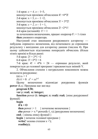 65
1-й крок: х = 4, х— 1=3,
виконується проміжне обчислення 4! =4*З!
2-й крок: х = 3, х— 1 =2,
виконується проміжне обчислення 3! = 3*2!
3-й крок: х = 2, х— 1 = 1,
виконується проміжне обчислення 2! =2*1!
4-й крок (останній): 1! = 1
за початковим визначенням, працює оператор F: = 1 гілки
then умовного оператора.
Наступний етап виконання рекурсивного алгоритму —
побудова «прямого» визначення, від початкового до отримання
результату з вихідними для алгоритму даними (числом 4). При
цьому здійснюється підстановка попередніх обчислень (більш
пізніх кроків) в більш ранні:
5-й крок: 2! = 2*1 =2
6-й крок: 3! =3*2 = 6
7-й крок: 4! = 4*6 = 24 — отримано результат, який
повертається до головної програми і присвоюється змінній Y.
2. Обчислення степеня з натуральним показником можна
визначити рекурсивне:
(a) х0 = 1
(b) k > 0: xk
= xxk
'1
Цьому визначенню відповідає рекурсивна функція
power (k,x). Програма має вигляд:
program E30;
var у: real; n: integer;
function power (k: integer; x: real): real; {опис рекурсивної
функції}
begin
if k = О
then power := 1 { початкове визначення }
else power := x * power(k-1, х);{рекурсивне визначення}
end; { кінець опису функції }
begin { початок головної програми }
write(' основа степеня х =');
readln(y);
 