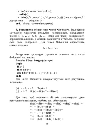 66
write(' показник степеня k =');
readln(n);
writeln(y, 'в степені ', n, '=', power (n,y)) { виклик функції і
друкування результату }
end. {кінець головної програми}
3. Розглянемо обчислення чисел Фібоначчі. Італійський
математик Фібоначчі придумав послідовність натуральних
чисел: 1, 1, 2, 3, 5, 8, 11, ... Перші два члени послідовності
дорівнюють одиниці, а кожний, починаючи з третього, дорівнює
сумі двох попередніх. Для чисел Фібоначчі справедливе
співвідношення:
Fk = Fk-1 +Fk-2
Рекурсивна процедура отримання значення n-го числа
Фібоначчі має вигляд:
function Fib (n: integer): integer;
begin
if k< 3
then Fib := 1
else Fib := Fib ( n - 1 ) + Fib ( n - 2 )
end;
Для чисел Фібоначчі використовується таке рекурсивне
визначення:
(a) n = 1, n = 2 : fib(n) = 1
(b) n > 2 : fib(n) = fib(n-2) + fib(n-l)
Для того щоб визначити fib (6), застосовуючи дане
рекурсивне визначення, зробимо такі обчислення:
fib(6)= fib(4) + fib(5) = fib(2) + fib(3) + fib(5) =
= 1 + fib(3) + fib (5) =
= 1 + fib(l) + fib(2) + fib(5) =
= 1 + 1 + 1 + fib(5) =
= 3 + fib(3) + fib (4) =
= 3 + fib(l) + fib (2) + fib(4) =
 