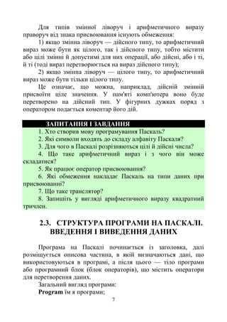 7
Для типів змінної ліворуч і арифметичного виразу
праворуч від знака присвоювання існують обмеження:
1) якщо змінна ліворуч — дійсного типу, то арифметичний
вираз може бути як цілого, так і дійсного типу, тобто містити
або цілі змінні й допустимі для них операції, або дійсні, або і ті,
й ті (тоді вираз перетворюється на вираз дійсного типу);
2) якщо змінна ліворуч — цілого типу, то арифметичний
вираз може бути тільки цілого типу.
Це означає, що можна, наприклад, дійсній змінній
присвоїти ціле значення. У пам'яті комп'ютера воно буде
перетворено на дійсний тип. У фігурних дужках поряд з
оператором подається коментар його дій.
ЗАПИТАННЯ І ЗАВДАННЯ
1. Хто створив мову програмування Паскаль?
2. Які символи входять до складу алфавіту Паскаля?
3. Для чого в Паскалі розрізняються цілі й дійсні числа?
4. Що таке арифметичний вираз і з чого він може
складатися?
5. Як працює оператор присвоювання?
6. Які обмеження накладає Паскаль на типи даних при
присвоюванні?
7. Що таке транслятор?
8. Запишіть у вигляді арифметичного виразу квадратний
тричлен.
2.3. СТРУКТУРА ПРОГРАМИ НА ПАСКАЛІ.
ВВЕДЕННЯ І ВИВЕДЕННЯ ДАНИХ
Програма на Паскалі починається із заголовка, далі
розміщується описова частина, в якій визначаються дані, що
використовуються в програмі, а після цього — тіло програми
або програмний блок (блок операторів), що містить оператори
для перетворення даних.
Загальний вигляд програми:
Program їм я програми;
 