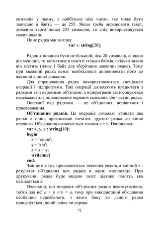 72
символів у ньому, а найбільше ціле число, яке може бути
записано в байті, — це 255. Якщо треба опрацювати текст,
довжина якого понад 255 символів, то слід використовувати
масив рядків.
Опис рядка має вигляд:
var x: string[20];
Рядок х повинен бути не більший, ніж 20 символів, сі якщо
він менший, то займатиме в пам'яті стільки байтів, скільки знаків
він містить (плюс 1 байт для зберігання довжини рядка). Тому
при введенні рядка немає необхідності доповнювати його до
вказаної в описі довжини.
Для опрацювання рядка використовуються спеціальні
операції і підпрограми. Такі операції дозволяють працювати з
рядками як з окремими об'єктами, а підпрограми застосовуються
переважно для опрацювання окремих символів або частин рядка.
Операції над рядками — це об'єднання, порівняння і
присвоювання.
Об'єднання рядків. Ця операція дозволяє з'єднати два
рядки в один, приєднавши початок другого рядка до кінця
першого. Об'єднання позначається знаком « + ». Наприклад:
var х, у, z : string[10];
begin
х = 'тепло';
y = 'хід';
z = х + у;
writeln(z)
end.
Змінним х та у присвоюються значення рядків, а змінній z -
результат об'єднання цих рядків в один: «теплохід». При
друкуванні рядка буде видано зміст ділянки пам'яті, яка
називається z.
Очевидно, що операція об'єднання рядків некомутативна,
тобто для неї a + b  b + a, тому при використанні об'єднання
необхідно передбачати, з якого боку до даного рядка
приєднується інший: зліва чи справа.
 
