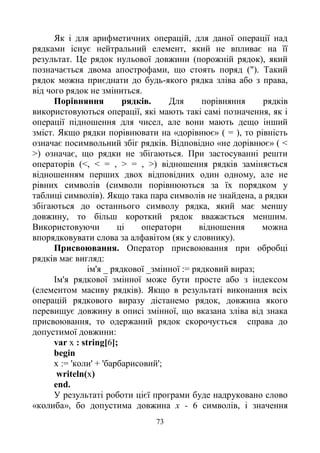 73
Як і для арифметичних операцій, для даної операції над
рядками існує нейтральний елемент, який не впливає на її
результат. Це рядок нульової довжини (порожній рядок), який
позначається двома апострофами, що стоять поряд ("). Такий
рядок можна приєднати до будь-якого рядка зліва або з права,
від чого рядок не зміниться.
Порівняння рядків. Для порівняння рядків
використовуються операції, які мають такі самі позначення, як і
операції підношення для чисел, але вони мають дещо інший
зміст. Якщо рядки порівнювати на «дорівнює» ( = ), то рівність
означає посимвольний збіг рядків. Відповідно «не дорівнює» ( <
>) означає, що рядки не збігаються. При застосуванні решти
операторів (<, < = , > = , >) відношення рядків заміняється
відношенням перших двох відповідних один одному, але не
рівних символів (символи порівнюються за їх порядком у
таблиці символів). Якщо така пара символів не знайдена, а рядки
збігаються до останнього символу рядка, який має меншу
довжину, то більш короткий рядок вважається меншим.
Використовуючи ці оператори відношення можна
впорядковувати слова за алфавітом (як у словнику).
Присвоювання. Оператор присвоювання при обробці
рядків має вигляд:
ім'я _ рядкової _змінної := рядковий вираз;
Ім'я рядкової змінної може бути просте або з індексом
(елементом масиву рядків). Якщо в результаті виконання всіх
операцій рядкового виразу дістанемо рядок, довжина якого
перевищує довжину в описі змінної, що вказана зліва від знака
присвоювання, то одержаний рядок скорочується справа до
допустимої довжини:
var х : string[6];
begin
х := 'коли' + 'барбарисовий';
writeln(x)
end.
У результаті роботи цієї програми буде надруковано слово
«колиба», бо допустима довжина х - 6 символів, і значення
 