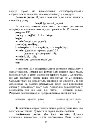 74
виразу справа від присвоювання «колибарбарисовий»
скоротиться до «колиба», інші символи будуть відкинуті.
Довжина рядка. Функція довжини рядка видає кількість
символів у рядку:
length (рядковий_вираз)
Як приклад використання цього оператора розглянемо
програму, яка визначає довжину двох рядків та їх об'єднання:
program E33;
var x,y: string[20]; k, l, n: integer;
begin
writeln('введіть два рядки');
readln(x); readln(y);
k := length(x); I := length(y); n := length(x+y);
writeln ('довжина першого рядка' :25,
'довжина другого рядка' :25);
writeln(k:25, 1:25);
writeln(x+y, 'довжина рядка ', n)
end.
У програмі ЕЗЗ використовується виведення результату з
форматуванням. Перший раз формат (:25) вказано після рядка,
що виводиться на екран («довжина першого рядка»). Це означає,
що для виведення даного рядка відводиться по 25 позицій.
Оскільки текст, що виводиться, коротший (20 символів), то він
доповниться на початку пропусками, тобто буде розміщений
справа у відведеному йому полі. Аналогічно розміщуються у
відведеному для них місці цілі числа, — довжини рядків.
Результат роботи наведеної програми матиме такий вигляд:
довжина першого рядка довжина другого рядка
7 10
За допомогою форматування можна розміщувати дані, що
водяться, в стовпцях, будувати на екрані дисплея таблиці.
Копіювання рядка або його частини. Функція
копіювання називається також «вирізанням». Вона дозволяє
 