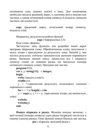 75
скопіювати одну ділянку пам'яті в іншу. Для копіювання
необхідно вказати рядковий вираз, із значення якого виділяється
частина, а також початковий номер символу й кількість символів
частини, що копіюється:
copy (рядковий вираз, початковий номер символу,
кількість слів)
Наприклад, результатом роботи функції
copy ('Інформатика',3,5)
буде слово «форма».
Застосуємо дану функцію для розробки іншої версії
програми обернення слова. Оброблятимемо слово, вилучаючи з
нього літери і приєднуючи до результату зліва. Змінній у, яка
містить результат, спочатку присвоюється значення порожнього
рядка. Значення змінної циклу змінюється від 1 (першого
символу слова) до довжини рядка, що вводиться (номера
останнього символу слова). Програма має вигляд
program E34;
var x, у: string[10]; і: integer;
begin
write ('введіть слово');
readln (x);
у := ";{присвоєння результату початкового значення -
порожнього слова}
for і := 1 to length( x ) do
у := copy( x, і, 1 ) + у; {приєднання літери, що копіюється,
зліва}
writeln;
writeln(y)
end.
Пошук підрядка в рядку. Функція пошуку визначає, з
якої позиції (номера символу) один рядок (підрядок) міститься в
іншому (даному рядку). Опис функції мовою Паскаль має вигляд
pos ( підрядок, вихідний рядок )
 