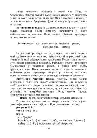 76
Якщо входження підрядка в рядок має місце, то
результатом роботи функції буде .номер символу у вихідному
рядку, із якого починається підрядок. Якщо входження немає, то
результат — нуль. Аргументи функції можуть бути рядковими
виразами.
Вставляння в рядок. В один рядок можна вставити інший
рядок, вказавши номер символу, починаючи з якого
здійснюється вставлення. Опис мовою Паскаль процедури
вставлення має вигляд
insert (рядок _ що _ вставляється, вихідний _ рядок,
цілочисловий _ вираз);
Вхідні дані процедури — рядок, що вставляється, рядок, в
який здійснюється вставляння, і цілочисловий вираз, який задає
позицію, із якої слід починати вставлення. Рядки також можуть
бути задані рядковими виразами. Результат роботи процедури
поміщається у вихідний рядок, і рядок при цьому
«розширюється». Якщо довжина вставки разом із довжиною
вихідного рядка перевищує допустиму довжину вихідного
рядка, то вставка скорочується справа до допустимої довжини.
Вилучення частини рядка. Частину рядка можна
вилучити, і рядок при цьому «стискується». Для вилучення
необхідно вказати рядок (у вигляді рядкового виразу), номер
початкового символу частини рядка, що вилучається, і кількість
символів, які потрібно вилучити. Опис мовою Паскаль
процедури вилучення має вигляд
delete (рядок, початковий номер, кількість символів);
Розглянемо приклад заміни літери в слові. Перетворимо
слово «форма» на слово «фірма». Програма матиме вигляд:
program E35;
var x : string [10];
begin
х := 'форма';
insert ('i', x,2); { вставка літери 'і', маємо слово 'фіорма' }
delete ( х, 3, 1); { вилучення третьої літери -'о'}
 