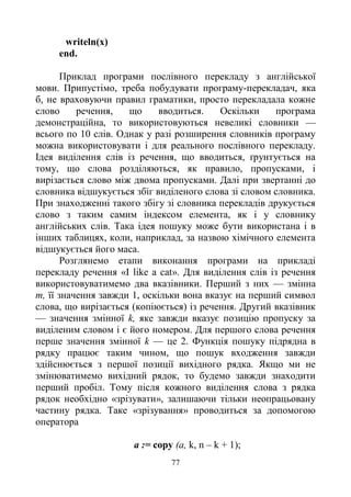 77
writeln(x)
end.
Приклад програми послівного перекладу з англійської
мови. Припустімо, треба побудувати програму-перекладач, яка
б, не враховуючи правил граматики, просто перекладала кожне
слово речення, що вводиться. Оскільки програма
демонстраційна, то використовуються невеликі словники —
всього по 10 слів. Однак у разі розширення словників програму
можна використовувати і для реального послівного перекладу.
Ідея виділення слів із речення, що вводиться, ґрунтується на
тому, що слова розділяються, як правило, пропусками, і
вирізається слово між двома пропусками. Далі при звертанні до
словника відшукується збіг виділеного слова зі словом словника.
При знаходженні такого збігу зі словника перекладів друкується
слово з таким самим індексом елемента, як і у словнику
англійських слів. Така ідея пошуку може бути використана і в
інших таблицях, коли, наприклад, за назвою хімічного елемента
відшукується його маса.
Розглянемо етапи виконання програми на прикладі
перекладу речення «І like a cat». Для виділення слів із речення
використовуватимемо два вказівники. Перший з них — змінна
т, її значення завжди 1, оскільки вона вказує на перший символ
слова, що вирізається (копіюється) із речення. Другий вказівник
— значення змінної k, яке завжди вказує позицію пропуску за
виділеним словом і є його номером. Для першого слова речення
перше значення змінної k — це 2. Функція пошуку підрядна в
рядку працює таким чином, що пошук входження завжди
здійснюється з першої позиції вихідного рядка. Якщо ми не
змінюватимемо вихідний рядок, то будемо завжди знаходити
перший пробіл. Тому після кожного виділення слова з рядка
рядок необхідно «зрізувати», залишаючи тільки неопрацьовану
частину рядка. Таке «зрізування» проводиться за допомогою
оператора
а := copy (a, k, n – k + 1);
 