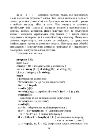 78
де n – k + 1 — довжина частини рядка, що залишилась
після виділення чергового слова. Так, після виділення першого
слова з речення (слова «І»), яке буде присвоєно змінній х, рядок
а набуде вигляду «like a cat». При пошуку в словнику
англійських слів (масив е) значення змінної х порівнюється з
кожним словом словника. Якщо відбувся збіг, то друкується
слово з словника українських слів (масив r) з таким самим
порядковим номером, як і в англійському словнику. Якщо весь
словник переглянуто, але слово не знайдено, то друкується
повідомлення «слова в словнику немає». Програма при обробці
визначених і невизначених артиклів пропускає їх і переходить
до обробки наступного слова речення.
Програма має вигляд:
program E36;
label 1,2,3;
const p = 10; { кількість слів у словнику }
var e,r: array [1..p] of string[10]; x: string[10];
i,k,m,n : integer; a,b: string;
begin
{ формування словників }
writeln('введіть ', p, ' англійських слів');
for і := 1 to p do
readln (e[i]);
writeln('введіть українські слова'); for і := 1 to p do
readln(r[i]);
{ введення слів і виділення слів із речення }
writeln('введіть речення');
readln(b);
а := b; { збереження вихідного речення }
m := 1; n := length(a); {n - довжина речення}
1:k := pos (' ', а); { пошук пропуску }
if k = 0 then k := length(a) + 1; { виставлення пропуску
після останнього слова }
х := сору(а, m, k - m); {вирізання слова довжиною k-m
 