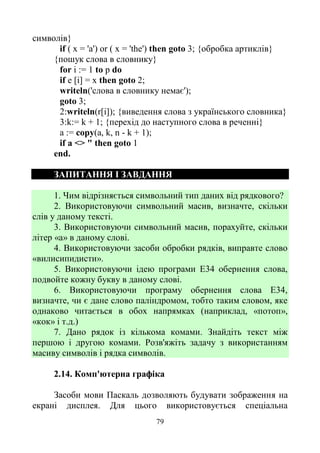 79
символів}
if ( х = 'a') or ( х = 'the') then goto 3; {обробка артиклів}
{пошук слова в словнику}
for і := 1 to p do
if е [і] = х then goto 2;
writeln('слова в словнику немає');
goto 3;
2:writeln(r[i]); {виведення слова з українського словника}
3:k:= k + 1; {перехід до наступного слова в реченні}
а := сору(а, k, n - k + 1);
if a <> " then goto 1
end.
ЗАПИТАННЯ І ЗАВДАННЯ
1. Чим відрізняється символьний тип даних від рядкового?
2. Використовуючи символьний масив, визначте, скільки
слів у даному тексті.
3. Використовуючи символьний масив, порахуйте, скільки
літер «а» в даному слові.
4. Використовуючи засоби обробки рядків, виправте слово
«вилисипидисти».
5. Використовуючи ідею програми Е34 обернення слова,
подвойте кожну букву в даному слові.
6. Використовуючи програму обернення слова Е34,
визначте, чи є дане слово паліндромом, тобто таким словом, яке
однаково читається в обох напрямках (наприклад, «потоп»,
«кок» і т.д.)
7. Дано рядок із кількома комами. Знайдіть текст між
першою і другою комами. Розв'яжіть задачу з використанням
масиву символів і рядка символів.
2.14. Комп'ютерна графіка
Засоби мови Паскаль дозволяють будувати зображення на
екрані дисплея. Для цього використовується спеціальна
 