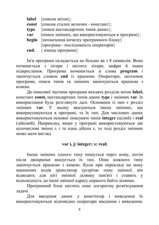 8
label {список міток};
const {список сталих величин - констант};
type {описи нестандартних типів даних};
var {описи змінних, що використовуються в програмі};
begin {позначення початку програмного блоку}
{програма - послідовність операторів}
end. { кінець програми}
Ім'я програми складається не більше як з 8 символів. Воно
починається з літери і містить літери, цифри й знаки
підкреслення. Програма починається зі слова program і
закінчується словом end із крапкою. Оператори, заголовок
програми, описи типів та змінних закінчуються крапкою з
комою.
До описової частини програми входять розділи міток label,
констант const, нестандартних типів даних type і змінних var. їх
використання буде розглянуто далі. Основним із них є розділ
змінних var. У ньому вказуються імена змінних, що
використовуються в програмі, та їх тип. Для числових даних
використовуються основні описувачі типів integer (цілий) і real
(дійсний). Наприклад, якщо у програмі використовуються дві
цілочислові змінні і, і та одна дійсна х, то тоді розділ змінних
може мати вигляд
var i, j: integer; x: real;
Імена змінних одного типу пишуться через кому, потім
після двокрапки вказується їх тип. Опис кожного типу
закінчується крапкою з комою. Коли при перекладі на мову
машинних кодів транслятор зустрічає опис змінної, він
відводить для цієї змінної ділянку пам'яті і ставить у
відповідність до імені змінної адресу першого байта ділянки.
Програмний блок містить опис алгоритму розв'язування
задачі.
Для введення даних у комп'ютер і виведення їх
використовуються відповідно оператори введення і виведення.
 