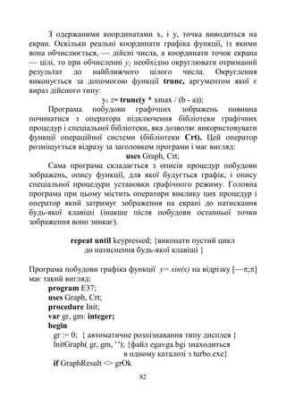 82
З одержаними координатами х, і у, точка виводиться на
екран. Оскільки реальні координати графіка функції, із якими
вона обчислюється, — дійсні числа, а координати точок екрана
— цілі, то при обчисленні у{ необхідно округлювати отриманий
результат до найближчого цілого числа. Округлення
виконується за допомогою функції trunc, аргументом якої є
вираз дійсного типу:
у1 := trunc(y * хmах / (b - а));
Програма побудови графічних зображень повинна
починатися з оператора підключення бібліотеки графічних
процедур і спеціальної бібліотеки, яка дозволяє використовувати
функції операційної системи (бібліотеки Crt). Цей оператор
розміщується відразу за заголовком програми і має вигляд:
uses Graph, Crt;
Сама програма складається з описів процедур побудови
зображень, опису функції, для якої будується графік, і опису
спеціальної процедури установки графічного режиму. Головна
програма при цьому містить оператори виклику цих процедур і
оператор який затримує зображення на екрані до натискання
будь-якої клавіші (інакше після побудови останньої точки
зображення воно зникає).
repeat until keypressed; {виконати пустий цикл
до натиснення будь-якої клавіші }
Програма побудови графіка функції y= sin(x) на відрізку [—;]
має такий вигляд:
program E37;
uses Graph, Crt;
procedure Init;
var gr, gm: integer;
begin
gr := 0; { автоматичне розпізнавання типу дисплея }
lnitGraph( gr, gm, ' '); {файл egavga.bgi знаходиться
в одному каталозі з turbo.exe}
if GraphResult <> grOk
 