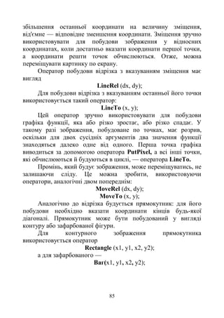 85
збільшення останньої координати на величину зміщення,
від'ємне — відповідне зменшення координати. Зміщення зручно
використовувати для побудови зображення у відносних
координатах, коли достатньо вказати координати першої точки,
а координати решти точок обчислюються. Отже, можна
переміщувати картинку по екрану.
Оператор побудови відрізка з вказуванням зміщення має
вигляд
LineRel (dx, dy);
Для побудови відрізка з вказуванням останньої його точки
використовується такий оператор:
LineTo (x, у);
Цей оператор зручно використовувати для побудови
графіка функції, яка або різко зростає, або різко спадає. У
такому разі зображення, побудоване по точках, має розрив,
оскільки для двох сусідніх аргументів два значення функції
знаходяться далеко одне від одного. Перша точка графіка
виводиться за допомогою оператора PutPixel, а всі інші точки,
які обчислюються й будуються в циклі, — оператора LineTo.
Промінь, який будує зображення, може переміщуватись, не
залишаючи сліду. Це можна зробити, використовуючи
оператори, аналогічні двом попереднім:
MoveRel (dx, dy);
MoveTo (x, у);
Аналогічно до відрізка будується прямокутник: для його
побудови необхідно вказати координати кінців будь-якої
діагоналі. Прямокутник може бути побудований у вигляді
контуру або зафарбованої фігури.
Для контурного зображення прямокутника
використовується оператор
Rectangle (x1, у1, х2, у2);
а для зафарбованого —
Ваг(x1, у1, х2, у2);
 