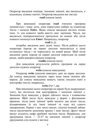 9
Оператор введення поміщає значення змінної, яка вводиться, у
відповідну ділянку пам'яті. Оператор введення має вигляд
read (список імен);
При виконанні оператора read (читати) програма
зупиняється і чекає доти, доки користувач набере на клавіатурі
число і натисне Enter. Якщо список введення містить кілька
імен, то для кожного треба ввести своє значення. Числа, що
вводяться, відокремлюються пропуском чи комою або після
кожного натискується Enter. Наприклад, оператор
read (i, j);
потребує введення двох цілих чисел. Після роботи цього
оператора курсор на екрані дисплея знаходиться в кінці
останнього числа і не переходить на новий рядок. Щоб після
введення даних курсор на екрані дисплея переходив на новий
рядок, треба використовувати оператор
readln (список імен);
Для виведення результатів роботи програми на екран
дисплея служить оператор
write (список виведення);
Оператор write (писати) виводить дані на екран дисплея.
До списку виведення заносять через кому імена змінних або
вирази. До списку виведення можуть також; входити взяті в
апострофи тексти, наприклад,
write ('x= ', х);
При виконанні цього оператора на екрані буде надруковано
текст, що міститься між апострофами і значення змінної х.
Значення буде виведене у формі дійсного числа з плаваючою
крапкою. Щоб число було виведене у формі з фіксованою
крапкою, після імені змінної треба вказати два цілих числа,
відокремивши їх від імені змінної та одне від одного
двокрапками. Перше з цих чисел вказує, скільки позицій займає
число (включаючи десяткову крапку і знак числа). Друге число
вказує кількість цифр дробової частини числа. Наприклад, для
друкування числа — 23.57 як значення змінної х оператор
друкування слід подати у вигляді
 