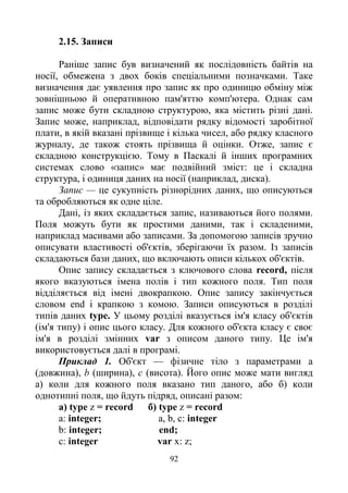92
2.15. Записи
Раніше запис був визначений як послідовність байтів на
носії, обмежена з двох боків спеціальними позначками. Таке
визначення дає уявлення про запис як про одиницю обміну між
зовнішньою й оперативною пам'яттю комп'ютера. Однак сам
запис може бути складною структурою, яка містить різні дані.
Запис може, наприклад, відповідати рядку відомості заробітної
плати, в якій вказані прізвище і кілька чисел, або рядку класного
журналу, де також стоять прізвища й оцінки. Отже, запис є
складною конструкцією. Тому в Паскалі й інших програмних
системах слово «запис» має подвійний зміст: це і складна
структура, і одиниця даних на носії (наприклад, диска).
Запис — це сукупність різнорідних даних, що описуються
та обробляються як одне ціле.
Дані, із яких складається запис, називаються його полями.
Поля можуть бути як простими даними, так і складеними,
наприклад масивами або записами. За допомогою записів зручно
описувати властивості об'єктів, зберігаючи їх разом. Із записів
складаються бази даних, що включають описи кількох об'єктів.
Опис запису складається з ключового слова record, після
якого вказуються імена полів і тип кожного поля. Тип поля
відділяється від імені двокрапкою. Опис запису закінчується
словом end і крапкою з комою. Записи описуються в розділі
типів даних type. У цьому розділі вказується ім'я класу об'єктів
(ім'я типу) і опис цього класу. Для кожного об'єкта класу є своє
ім'я в розділі змінних var з описом даного типу. Це ім'я
використовується далі в програмі.
Приклад 1. Об'єкт — фізичне тіло з параметрами а
(довжина), b (ширина), с (висота). Його опис може мати вигляд
а) коли для кожного поля вказано тип даного, або б) коли
однотипні поля, що йдуть підряд, описані разом:
a) type z = record б) type z = record
a: integer; a, b, c: integer
b: integer; end;
c: integer var x: z;
 