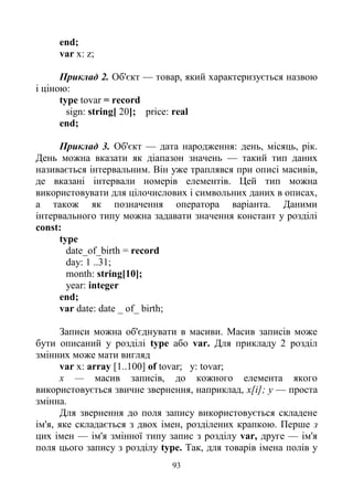 93
end;
var x: z;
Приклад 2. Об'єкт — товар, який характеризується назвою
і ціною:
type tovar = record
sign: string[ 20]; price: real
end;
Приклад 3. Об'єкт — дата народження: день, місяць, рік.
День можна вказати як діапазон значень — такий тип даних
називається інтервальним. Він уже траплявся при описі масивів,
де вказані інтервали номерів елементів. Цей тип можна
використовувати для цілочислових і символьних даних в описах,
а також як позначення оператора варіанта. Даними
інтервального типу можна задавати значення констант у розділі
const:
type
date_of_birth = record
day: 1 ..31;
month: string[10];
year: integer
end;
var date: date _ of_ birth;
Записи можна об'єднувати в масиви. Масив записів може
бути описаний у розділі type або var. Для прикладу 2 розділ
змінних може мати вигляд
var x: array [1..100] of tovar; у: tovar;
х — масив записів, до кожного елемента якого
використовується звичне звернення, наприклад, х[і]; у — проста
змінна.
Для звернення до поля запису використовується складене
ім'я, яке складається з двох імен, розділених крапкою. Перше з
цих імен — ім'я змінної типу запис з розділу var, друге — ім'я
поля цього запису з розділу type. Так, для товарів імена полів у
 