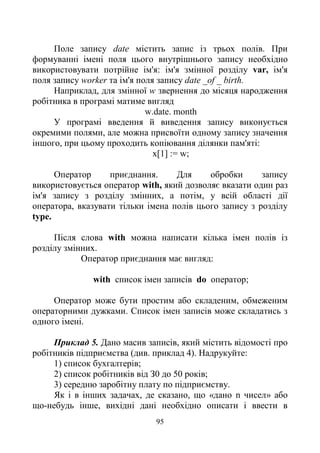 95
Поле запису date містить запис із трьох полів. При
формуванні імені поля цього внутрішнього запису необхідно
використовувати потрійне ім'я: ім'я змінної розділу var, ім'я
поля запису worker та ім'я поля запису date _of _ birth.
Наприклад, для змінної w звернення до місяця народження
робітника в програмі матиме вигляд
w.date. month
У програмі введення й виведення запису виконується
окремими полями, але можна присвоїти одному запису значення
іншого, при цьому проходить копіювання ділянки пам'яті:
х[1] := w;
Оператор приєднання. Для обробки запису
використовується оператор with, який дозволяє вказати один раз
ім'я запису з розділу змінних, а потім, у всій області дії
оператора, вказувати тільки імена полів цього запису з розділу
type.
Після слова with можна написати кілька імен полів із
розділу змінних.
Оператор приєднання має вигляд:
with список імен записів do оператор;
Оператор може бути простим або складеним, обмеженим
операторними дужками. Список імен записів може складатись з
одного імені.
Приклад 5. Дано масив записів, який містить відомості про
робітників підприємства (див. приклад 4). Надрукуйте:
1) список бухгалтерів;
2) список робітників від З0 до 50 років;
3) середню заробітну плату по підприємству.
Як і в інших задачах, де сказано, що «дано n чисел» або
що-небудь інше, вихідні дані необхідно описати і ввести в
 