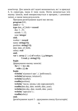96
комп'ютер. Для записів цієї задачі визначаються, як і в прикладі
4, їх структура, імена й типи полів. Потім визначається ім'я
масиву записів, який використовується в програмі, і допоміжні
змінні, а також імена результатів.
Програма розв'язування задачі має вигляд
program E41;
const n = 3;
type date_of_birth = record
day: 1 ..31;
month: 1..12;
year: integer
end;
worker = record
name: string[20];
position: string[10];
date: date_of_birth;
salary: real
end;
var x: array [ 1..n ] of worker; i,j,g:integer;
S:real; p: string[10];
begin
{формування масиву записів}
for i:= 1 to n do
with x [i] do
begin
writeln(' відомості про ', і, 'робітника');
writeln('прізвище, ініціали');
writeln('nocafla');
readln(position);
writeln( 'число, місяць і рік народження');
readln(date.day, date. month, date, year);
writeln(date.day, date. month, date. year);
writeln( 'зарплата' ) ;
readln(salary)
end;
{розв'язування задачі 1 - друкування списку бухгалтерів}
 