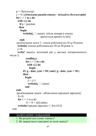 97
р := 'бухгалтер';
j := 0; {лічильник рядків списку - кількість бухгалтерів}
for і := 1 to n do
with x[i] do
if p = position
then
begin
writeln(j, '.', name); {після номера в списку
друкується крапка та ім'я}
end;
{розв'язування задачі 2 - список робітників від 30 до 50 років}
writeln( 'список робітників від 30 до 50 років ');
j:=0;
write(' введіть поточний рік у вигляді чотиризначного
числа ');
readln(g);
for і := 1 to n do
with x[i] do
begin
if ( g - date. year < 50 ) and ( g - date. year > 30 )
then
begin
j: = j+1
writein(j, '.', name)
end
end;
{розв'язування задачі - обчислення середньої зарплати}
S:=0;
for і := 1 to n do
S := S + x[i].salary;
writeln('середня зарплата =', S/n:10:2)
end.
ЗАПИТАННЯ І ЗАВДАННЯ
1. Як розуміється слово «запис»?
2. Як звернутися в програмі до поля запису?
 
