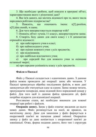 98
3. Що необхідно зробити, щоб описати в програмі об'єкт,
характеристиками якого є різнотипні дані?
4. Яке ім'я даного, що містить відомості про те, якого числа
народився робітник підприємства?
5. Поясніть, що означають імена: х[2].position,
x[5].date.month, w.name.
6. Для чого використовується оператор with?
7. Опишіть об'єкт «учень 11 класу», використовуючи запис.
8. Створіть базу даних для свого класу і з її допомогою
отримайте відомості:
а) про найстаршого учня в класі;
б) про наймолодшого учня;
в) про оцінки кожного учня з усіх предметів;
г) про відмінників;
д) про найбільш відстаючого учня;
е) про середній бал для кожного учня за оцінками
останньої чверті;
ж) про середню успішність класу з усіх предметів.
Файли в Паскалі
Файл у Паскалі складається з однотипних даних. З даними
файла можна проводити дві операції: запис або читання. У
Паскалі проводиться обробка послідовних файлів, в яких дані
записуються або зчитуються одне за одним. Запис можна читати,
пропускаючи попередні, якщо відомий його порядковий номер у
файлі. Для того щоб із даними файла проводити дії, файл
потрібно відкрити для відповідної операції.
Розглянемо етапи, які необхідно виконати для кожної
операції при роботі з файлом.
Операція запису. Запис у файл означає введення до нього
нових даних. Файл розміщується на носії, як правило, на
магнітному диску. Дане для занесення у файл формується в
оперативній пам'яті як значення деякої змінної. Операцією
запису у файл це дане копіюється з оперативної пам'яті до
зовнішньої. Отже, форма подання даного, його тип і структура
 