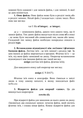 99
повинні бути однакові і для записів файла, і для змінної, Із якої
це дане копіюється.
1. Опис файла. Опис файла може бути в розділі типів або
в розділі змінних. Нехай файл f складається з цілих чисел. Його
опис має вигляд:
var f: file of integer; a: integer;
де а — компонента файла, даного того самого типу, що й
записи файла. Тип даних файла вказується після слова of в описі
- це може бути числовий або символьний тип, масив або запис.
Складений тип запису файла необхідно попередньо описати в
розділі type.
2. Встановлення відповідності між логічним і фізичним
Іменами файла. Логічне ім'я - це ім'я змінної з розділу var. За
цим іменем до файла звертаються в програмі. Фізичне ім’я — це
ім'я, під яким файл записаний на диску. Оператор встановлення
відповідності між іменами файлів має такий вигляд:
assign (логічне ім'я файла, фізичне ім'я);
Для наведеного опису цей оператор має вигляд:
assign (f, 'F.DAT');
Фізичне ім'я взято в апострофи. Воно з'явиться в змісті
диска в тому самому каталозі, в якому знаходиться файл
turbo.exe.
3. Відкриття файла для операції «запис». Ця дія
виконується оператором
rewrite (f);
При відкритті файла для занесення до нього даних на диску
з'являються два спеціальні записи: початок файла, який містить
фізичне ім'я, і ознака кінця файла. Кожне відкриття файла для
 