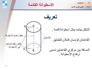 ‫القائمة‬ ‫األسطوانة‬
C
A
‫القاعدتان‬
‫للتطاب‬ ‫قابالن‬ ‫قرصان‬ ‫القاعدتان‬‫ق‬.
AB‫األسطوانة‬ ‫ارتفاع‬.
‫تس‬ ‫القاعدتين‬ ‫مركزي‬ ‫بين‬ ‫المسافة‬‫مى‬
‫األسطوانة‬ ‫ارتفاع‬.
‫قائ‬ ‫أسطوانة‬ ‫يمثل‬ ‫جانبه‬ ‫الشكل‬‫مة‬.
AD‫و‬CB‫شعاعان‬
‫أألسطوانة‬ ‫في‬.
D
B
‫تعريف‬
25
‫المادة‬:‫الرياضيات‬
‫المستوى‬:‫إعدادي‬ ‫ثانوي‬ ‫األولى‬
 