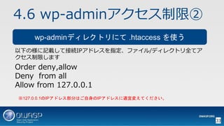 4.6 wp-adminアクセス制限②
以下の様に記載して接続IPアドレスを指定、ファイル/ディレクトリ全てア
クセス制限します
Order deny,allow
Deny from all
Allow from 127.0.0.1
33
wp...
