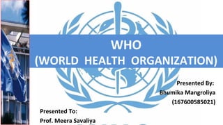 WHO
(WORLD HEALTH ORGANIZATION)
Presented By:
Bhumika Mangroliya
(167600585021)
Presented To:
Prof. Meera Savaliya
 