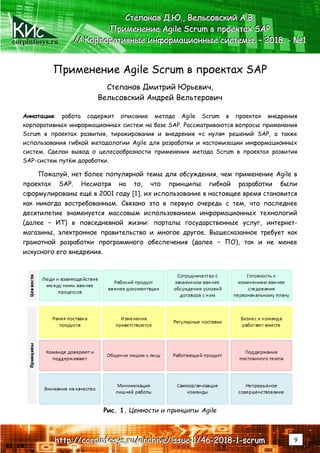 corpinfosys.ru
СССтттееепппаааннноооввв ДДД...ЮЮЮ...,,, ВВВеееллльььсссооовввссскккиииййй ААА...ВВВ...
ПППрррииимммееенннеееннниииеее AAAgggiiillleee SSScccrrruuummm ввв пппррроооеееккктттаааххх SSSAAAPPP
////// КККооорррпппооорррааатттииивввннныыыеее ииинннфффооорррмммаааццциииооонннннныыыеее сссиииссстттееемммыыы... ––– 222000111888... --- №№№111
hhhttttttppp::://////cccooorrrpppiiinnnfffooosssyyysss...rrruuu///aaarrrccchhhiiivvveee///iiissssssuuueee---111///444666---222000111888---111---ssscccrrruuummm 9
Применение Agile Scrum в проектах SAP
Степанов Дмитрий Юрьевич,
Вельсовский Андрей Вельтерович
Аннотация: работа содержит описание метода Agile Scrum в проектах внедрения
корпоративных информационных систем на базе SAP. Рассматриваются вопросы применения
Scrum в проектах развития, тиражирования и внедрения «с нуля» решений SAP, а также
использования гибкой методологии Agile для разработки и кастомизации информационных
систем. Сделан вывод о целесообразности применения метода Scrum в проектах развития
SAP-систем путём доработки.
Пожалуй, нет более популярной темы для обсуждения, чем применение Agile в
проектах SAP. Несмотря на то, что принципы гибкой разработки были
сформулированы ещё в 2001 году [1], их использование в настоящее время становится
как никогда востребованным. Связано это в первую очередь с тем, что последнее
десятилетие знаменуется массовым использованием информационных технологий
(далее – ИТ) в повседневной жизни: порталы государственные услуг, интернет-
магазины, электронное правительство и многое другое. Вышесказанное требует как
грамотной разработки программного обеспечения (далее – ПО), так и не менее
искусного его внедрения.
Рис. 1. Ценности и принципы Agile
 